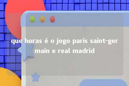 que horas é o jogo paris saint-germain e real madrid