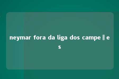 neymar fora da liga dos campeões