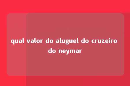 qual valor do aluguel do cruzeiro do neymar