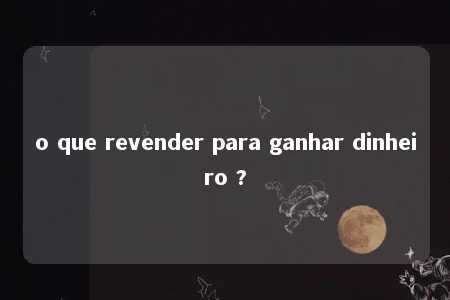 o que revender para ganhar dinheiro ?