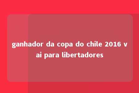 ganhador da copa do chile 2016 vai para libertadores