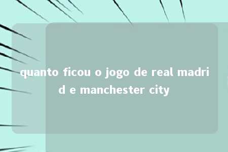 quanto ficou o jogo de real madrid e manchester city