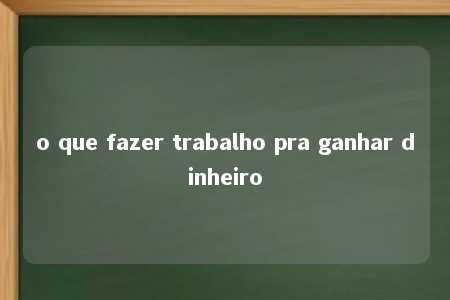 o que fazer trabalho pra ganhar dinheiro