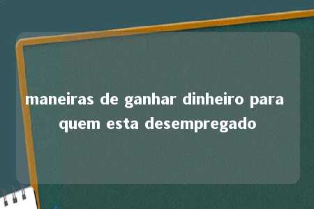 maneiras de ganhar dinheiro para quem esta desempregado