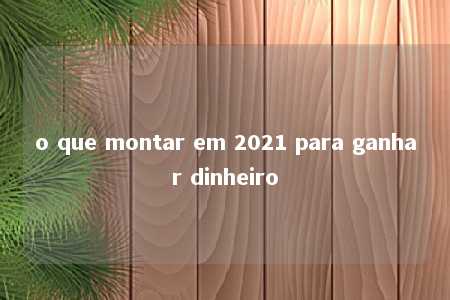 o que montar em 2021 para ganhar dinheiro