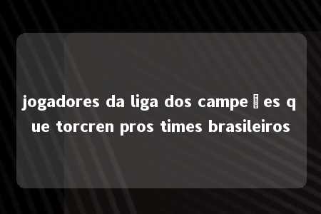 jogadores da liga dos campeões que torcren pros times brasileiros