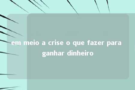 em meio a crise o que fazer para ganhar dinheiro