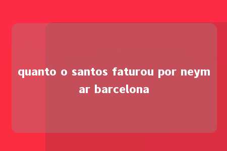 quanto o santos faturou por neymar barcelona