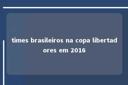 times brasileiros na copa libertadores em 2016