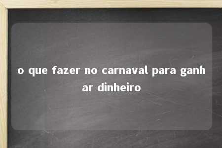 o que fazer no carnaval para ganhar dinheiro