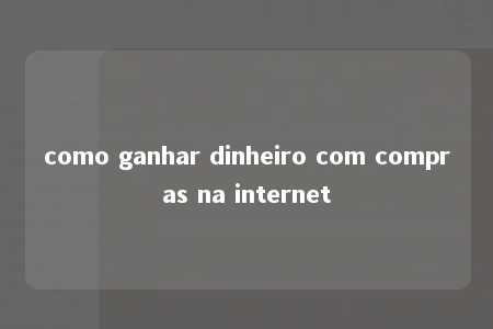 como ganhar dinheiro com compras na internet