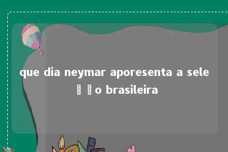 que dia neymar aporesenta a seleção brasileira