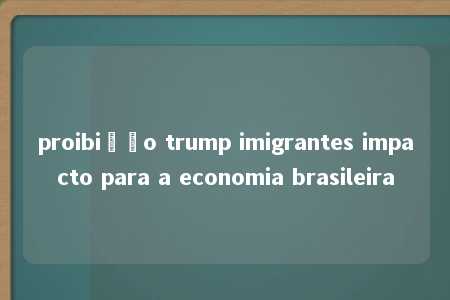 proibição trump imigrantes impacto para a economia brasileira