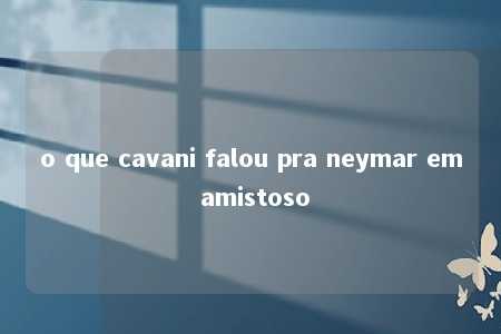 o que cavani falou pra neymar em amistoso