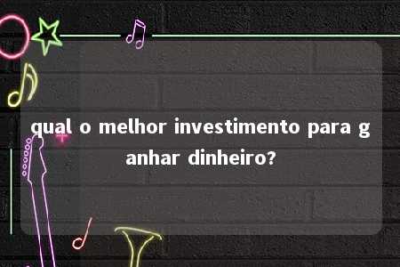 qual o melhor investimento para ganhar dinheiro?