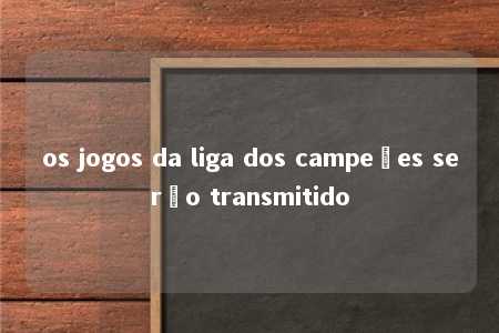 os jogos da liga dos campeões serão transmitido