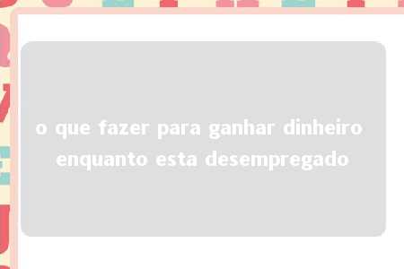 o que fazer para ganhar dinheiro enquanto esta desempregado