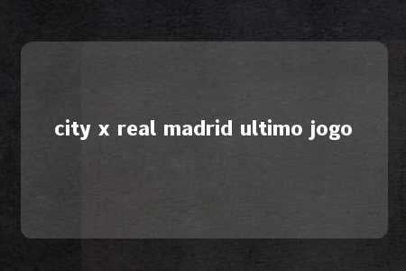 city x real madrid ultimo jogo