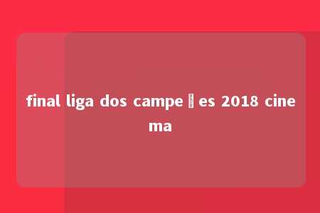 final liga dos campeões 2018 cinema