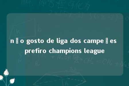 não gosto de liga dos campeões prefiro champions league