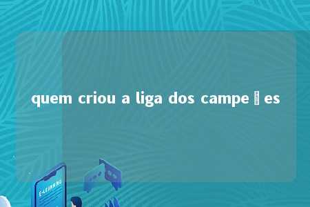 quem criou a liga dos campeões