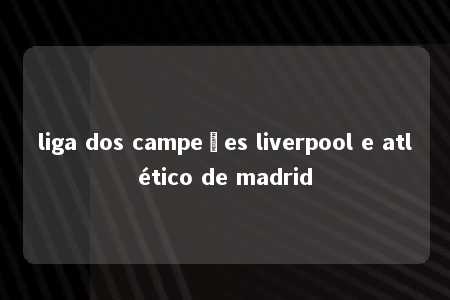 liga dos campeões liverpool e atlético de madrid