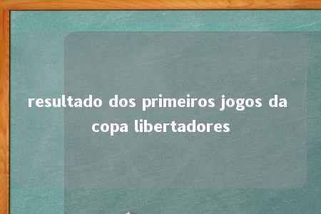 resultado dos primeiros jogos da copa libertadores