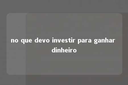 no que devo investir para ganhar dinheiro