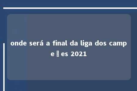 onde será a final da liga dos campeões 2021