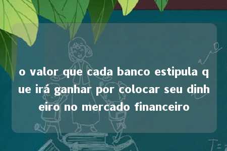 o valor que cada banco estipula que irá ganhar por colocar seu dinheiro no mercado financeiro