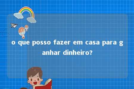 o que posso fazer em casa para ganhar dinheiro?