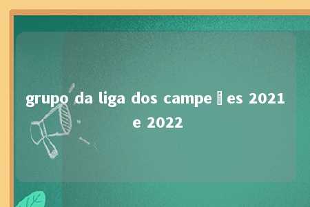 grupo da liga dos campeões 2021 e 2022