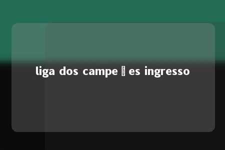 liga dos campeões ingresso