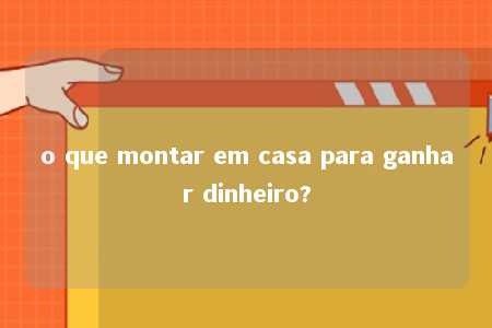 o que montar em casa para ganhar dinheiro?