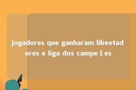 jogadores que ganharam libeetadores e liga dos campeões