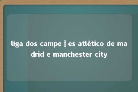 liga dos campeões atlético de madrid e manchester city