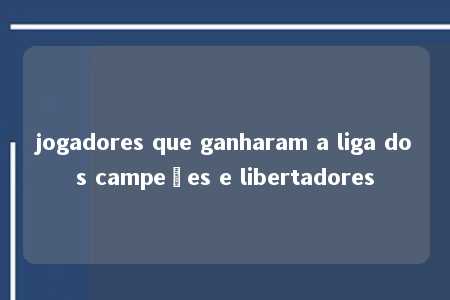 jogadores que ganharam a liga dos campeões e libertadores