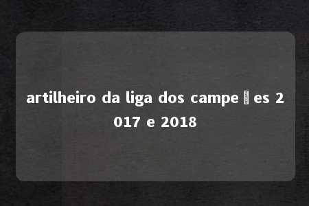 artilheiro da liga dos campeões 2017 e 2018