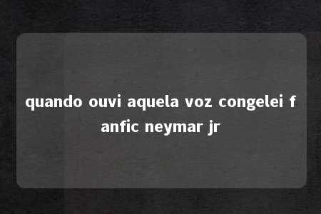 quando ouvi aquela voz congelei fanfic neymar jr