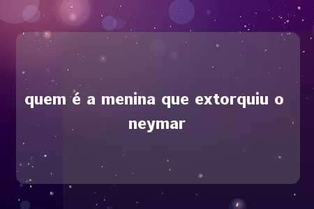 quem é a menina que extorquiu o neymar