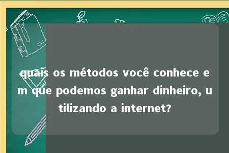 quais os métodos você conhece em que podemos ganhar dinheiro, utilizando a internet?