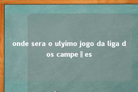 onde sera o ulyimo jogo da liga dos campeões