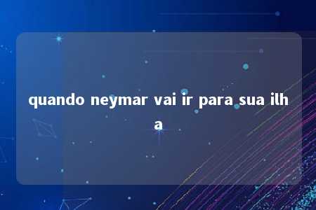 quando neymar vai ir para sua ilha