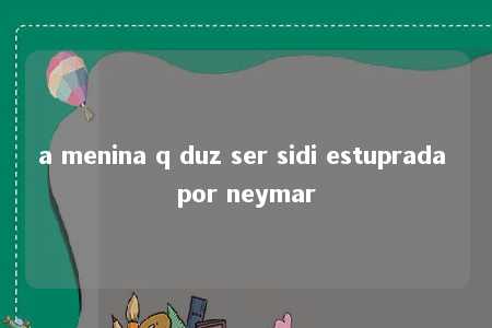 a menina q duz ser sidi estuprada por neymar