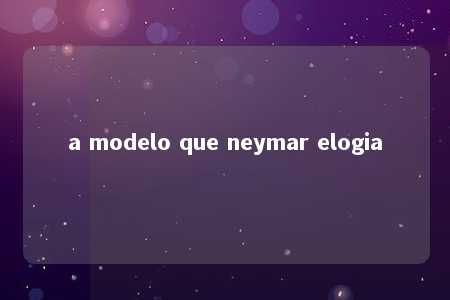 a modelo que neymar elogia