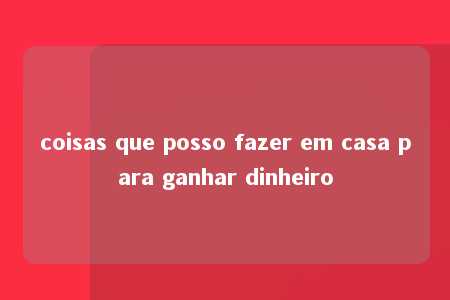 coisas que posso fazer em casa para ganhar dinheiro