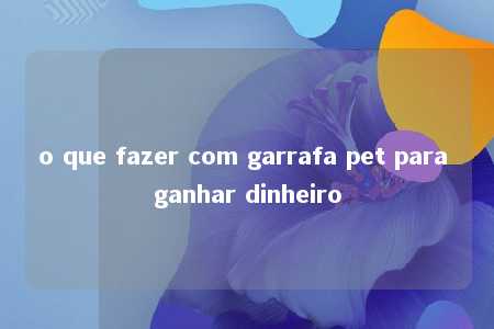 o que fazer com garrafa pet para ganhar dinheiro