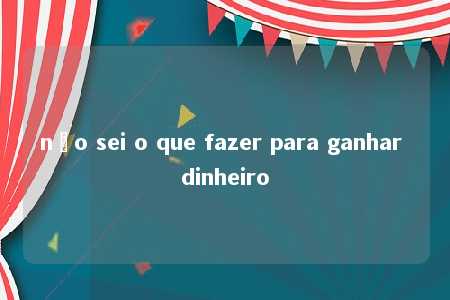 não sei o que fazer para ganhar dinheiro