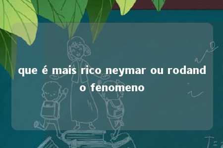 que é mais rico neymar ou rodando fenomeno