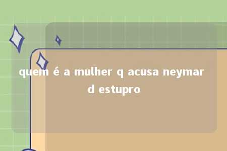 quem é a mulher q acusa neymar d estupro